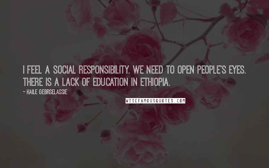 Haile Gebrselassie Quotes: I feel a social responsibility. We need to open people's eyes. There is a lack of education in Ethiopia.