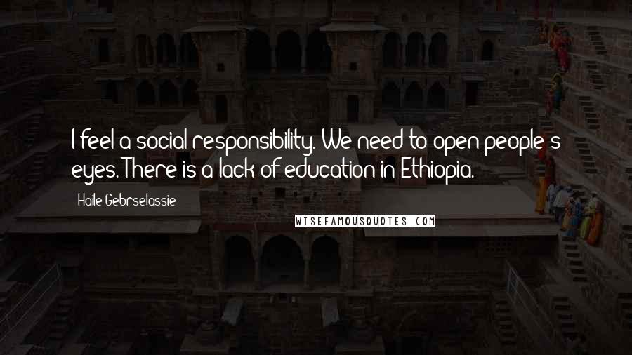 Haile Gebrselassie Quotes: I feel a social responsibility. We need to open people's eyes. There is a lack of education in Ethiopia.