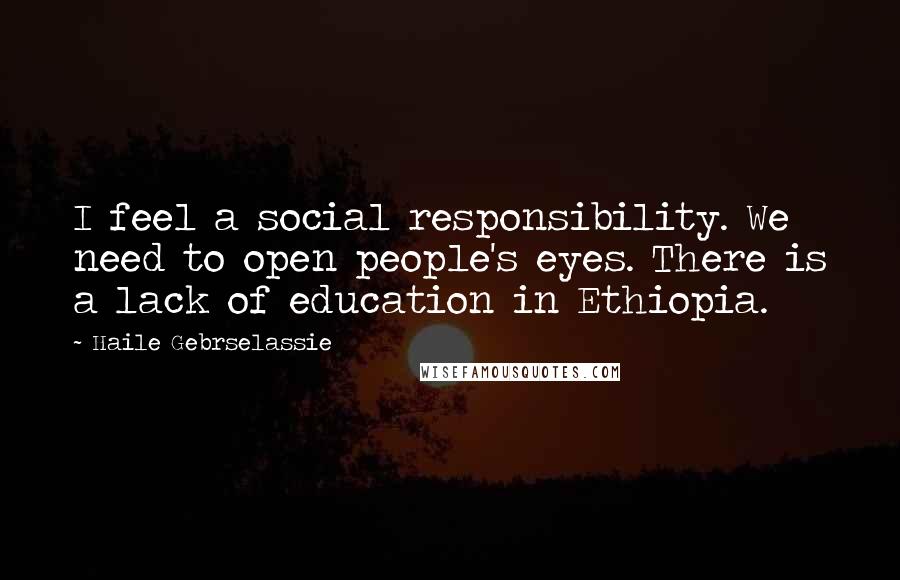 Haile Gebrselassie Quotes: I feel a social responsibility. We need to open people's eyes. There is a lack of education in Ethiopia.