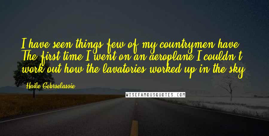 Haile Gebrselassie Quotes: I have seen things few of my countrymen have. The first time I went on an aeroplane I couldn't work out how the lavatories worked up in the sky.