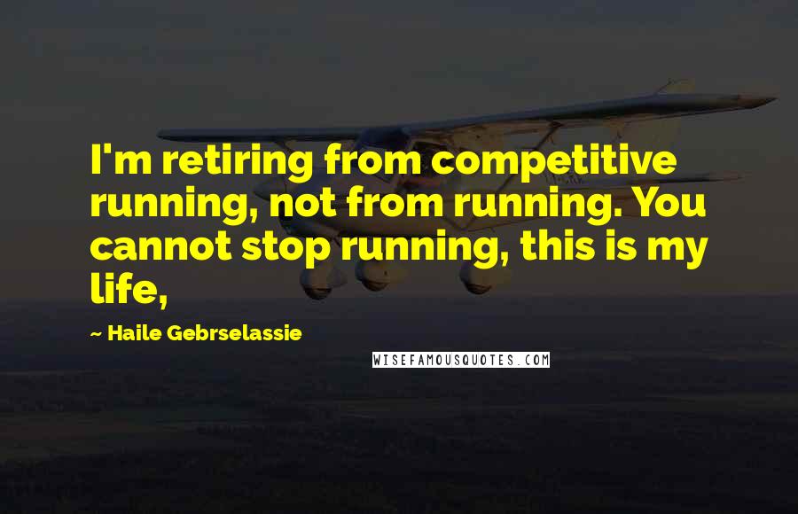 Haile Gebrselassie Quotes: I'm retiring from competitive running, not from running. You cannot stop running, this is my life,