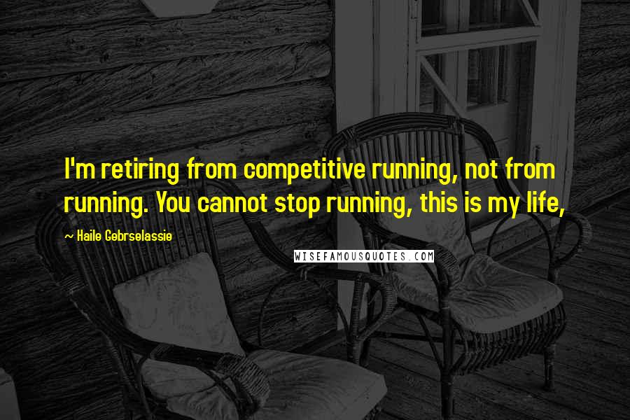 Haile Gebrselassie Quotes: I'm retiring from competitive running, not from running. You cannot stop running, this is my life,