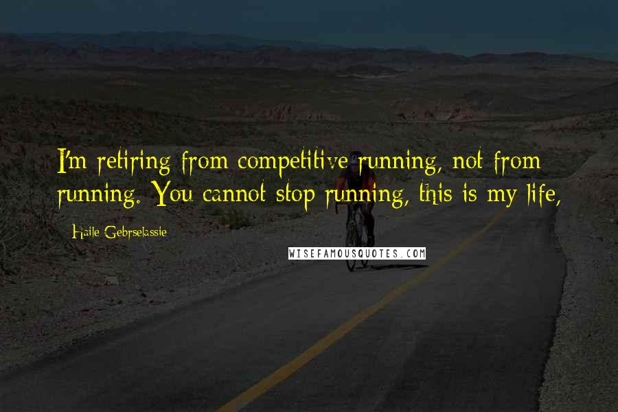 Haile Gebrselassie Quotes: I'm retiring from competitive running, not from running. You cannot stop running, this is my life,