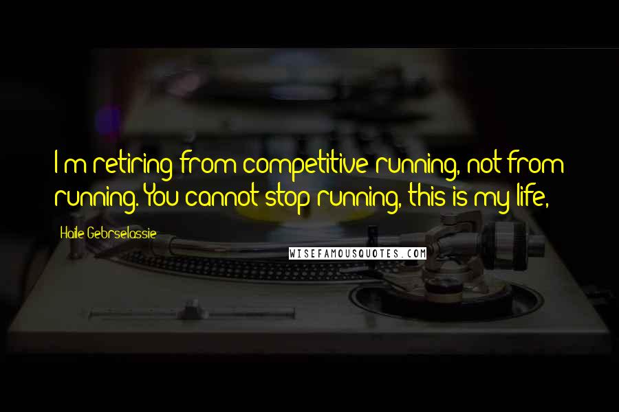 Haile Gebrselassie Quotes: I'm retiring from competitive running, not from running. You cannot stop running, this is my life,