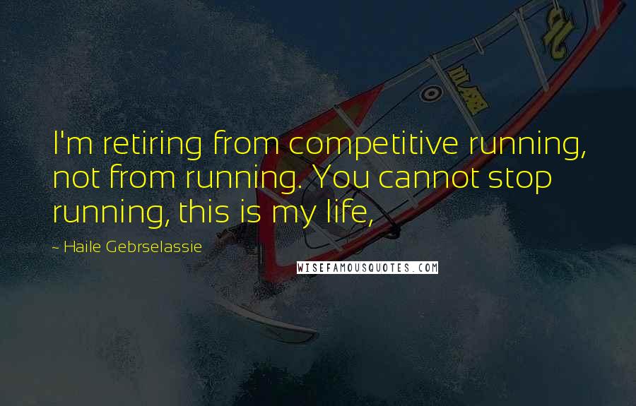 Haile Gebrselassie Quotes: I'm retiring from competitive running, not from running. You cannot stop running, this is my life,