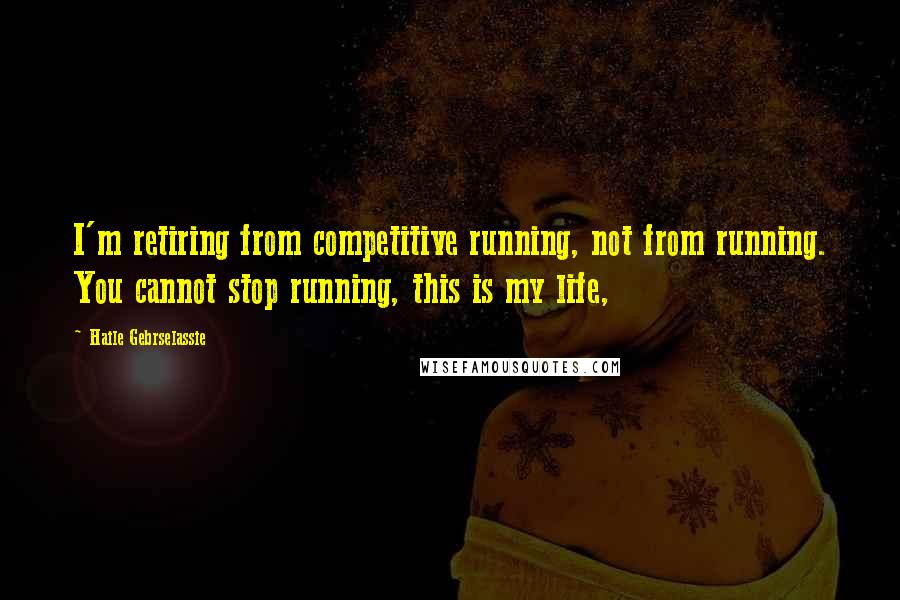 Haile Gebrselassie Quotes: I'm retiring from competitive running, not from running. You cannot stop running, this is my life,