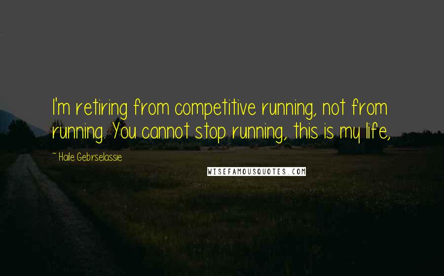 Haile Gebrselassie Quotes: I'm retiring from competitive running, not from running. You cannot stop running, this is my life,