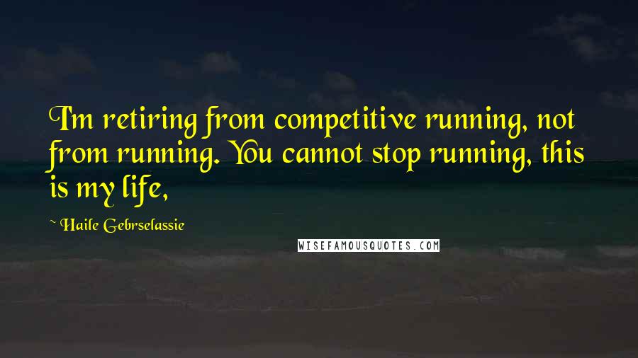 Haile Gebrselassie Quotes: I'm retiring from competitive running, not from running. You cannot stop running, this is my life,