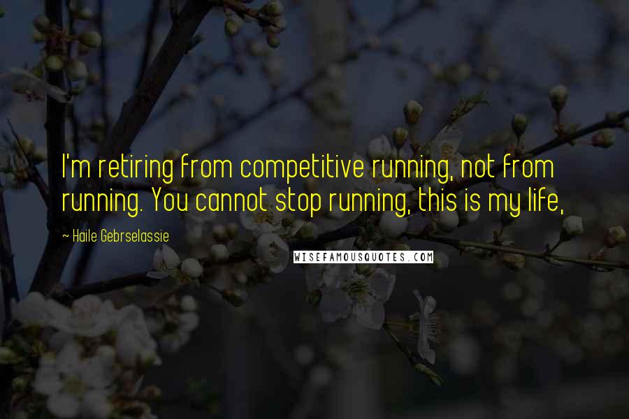 Haile Gebrselassie Quotes: I'm retiring from competitive running, not from running. You cannot stop running, this is my life,