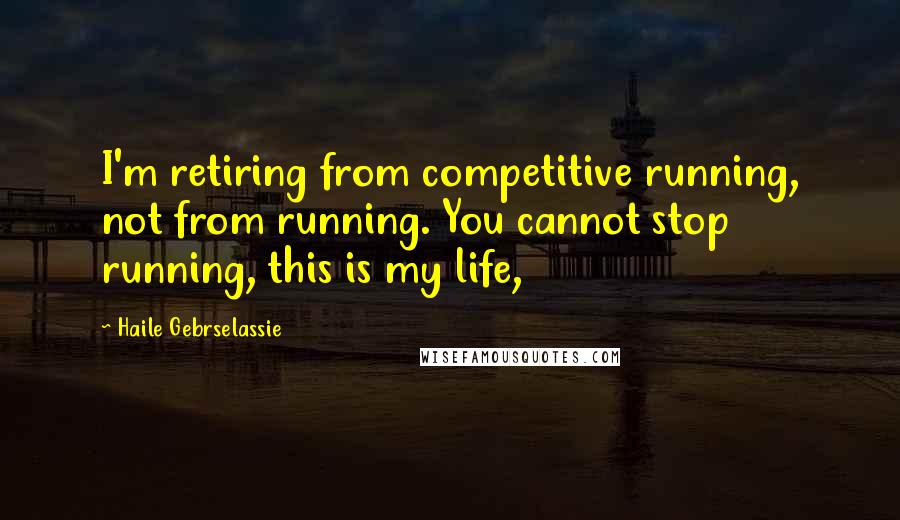 Haile Gebrselassie Quotes: I'm retiring from competitive running, not from running. You cannot stop running, this is my life,