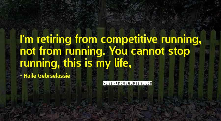 Haile Gebrselassie Quotes: I'm retiring from competitive running, not from running. You cannot stop running, this is my life,
