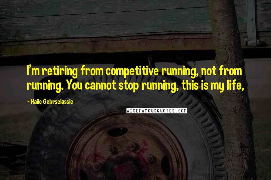 Haile Gebrselassie Quotes: I'm retiring from competitive running, not from running. You cannot stop running, this is my life,