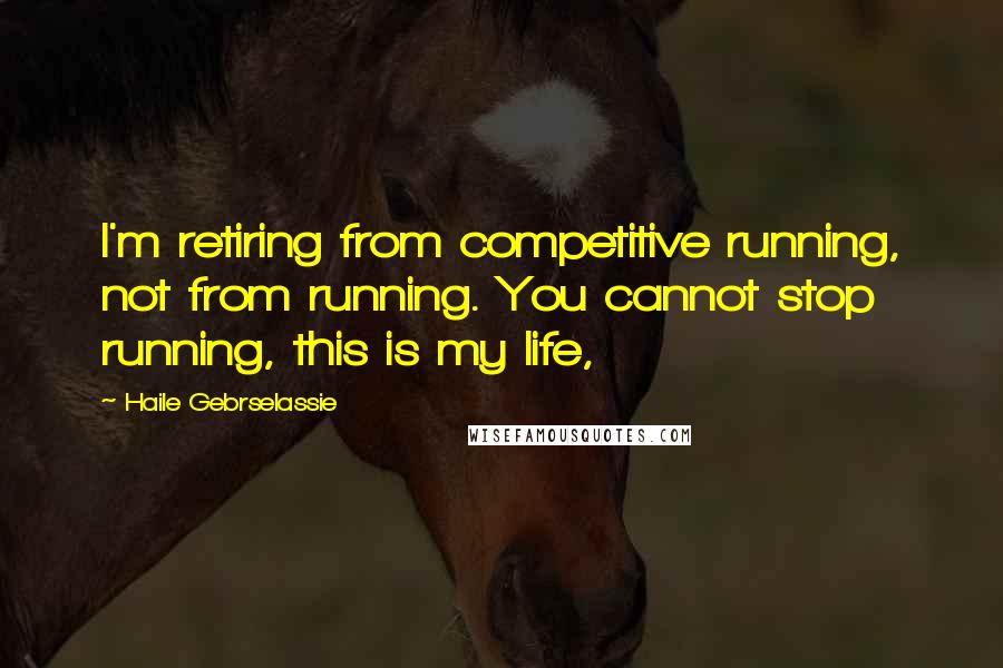 Haile Gebrselassie Quotes: I'm retiring from competitive running, not from running. You cannot stop running, this is my life,