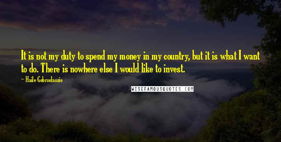 Haile Gebrselassie Quotes: It is not my duty to spend my money in my country, but it is what I want to do. There is nowhere else I would like to invest.