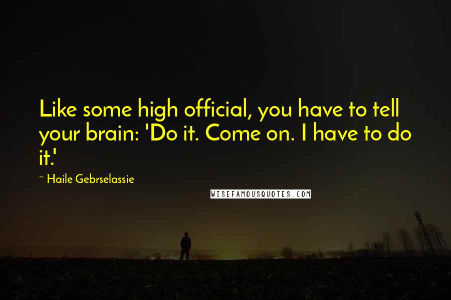 Haile Gebrselassie Quotes: Like some high official, you have to tell your brain: 'Do it. Come on. I have to do it.'
