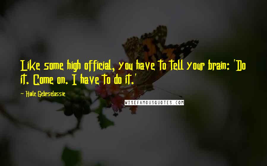 Haile Gebrselassie Quotes: Like some high official, you have to tell your brain: 'Do it. Come on. I have to do it.'