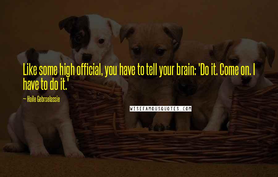 Haile Gebrselassie Quotes: Like some high official, you have to tell your brain: 'Do it. Come on. I have to do it.'