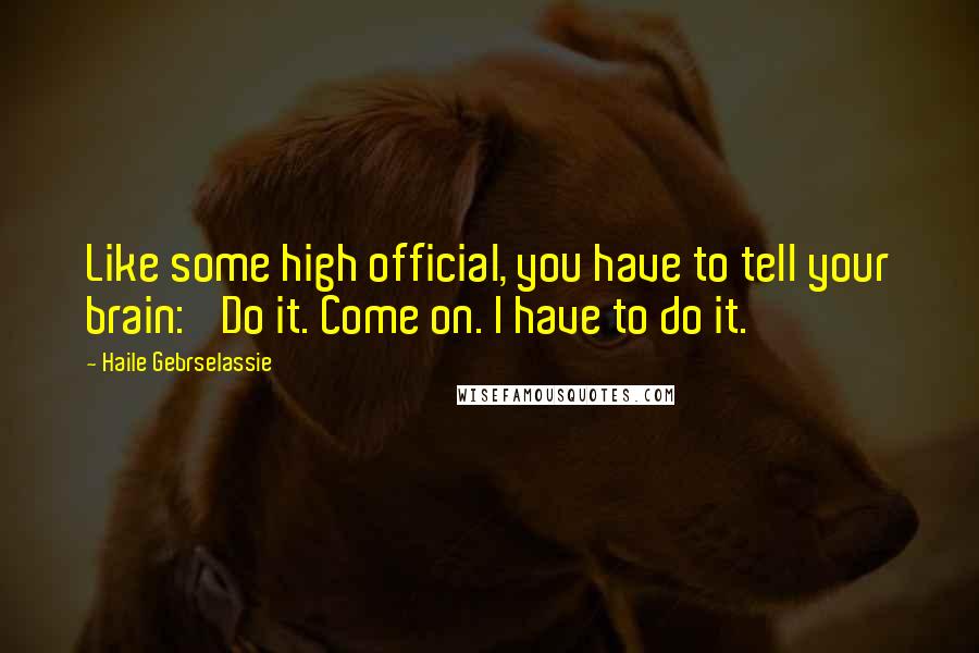 Haile Gebrselassie Quotes: Like some high official, you have to tell your brain: 'Do it. Come on. I have to do it.'