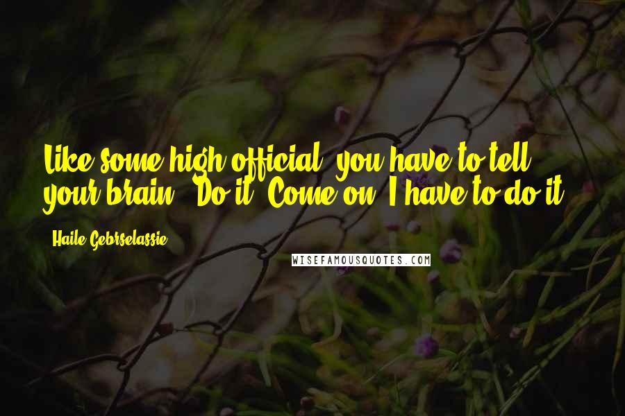 Haile Gebrselassie Quotes: Like some high official, you have to tell your brain: 'Do it. Come on. I have to do it.'