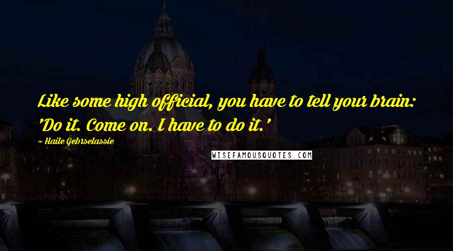 Haile Gebrselassie Quotes: Like some high official, you have to tell your brain: 'Do it. Come on. I have to do it.'