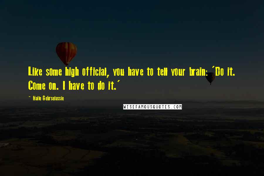 Haile Gebrselassie Quotes: Like some high official, you have to tell your brain: 'Do it. Come on. I have to do it.'