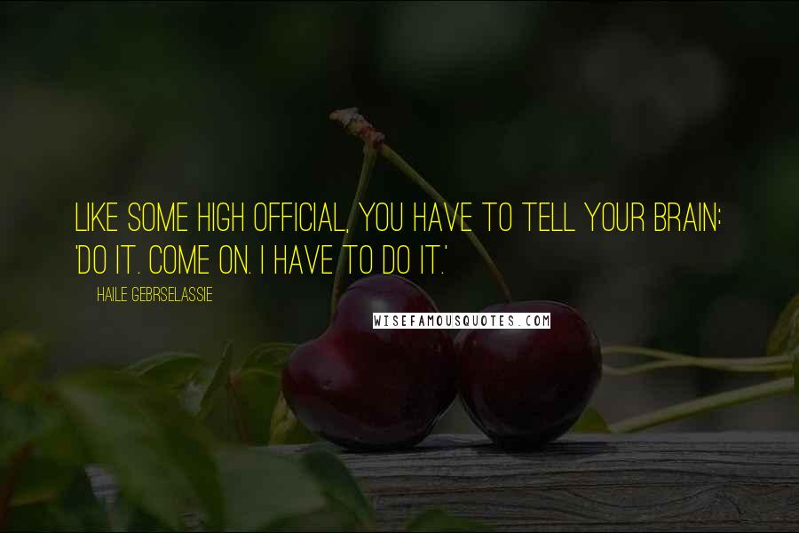 Haile Gebrselassie Quotes: Like some high official, you have to tell your brain: 'Do it. Come on. I have to do it.'