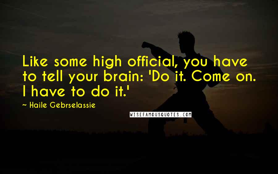 Haile Gebrselassie Quotes: Like some high official, you have to tell your brain: 'Do it. Come on. I have to do it.'