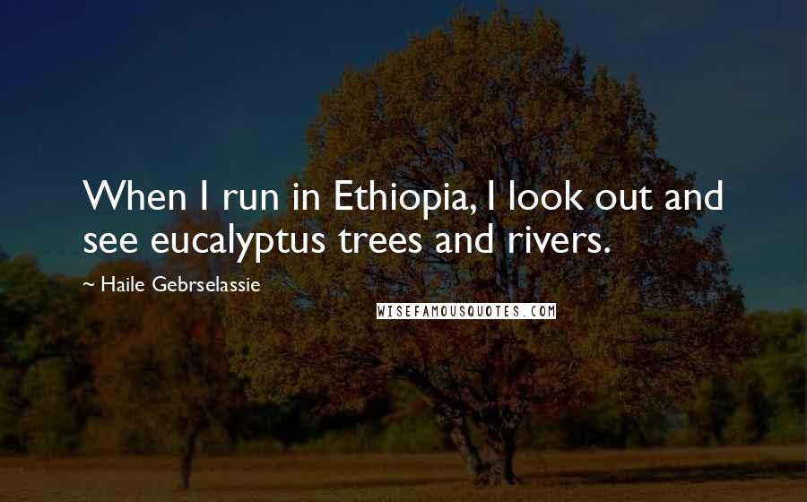 Haile Gebrselassie Quotes: When I run in Ethiopia, I look out and see eucalyptus trees and rivers.