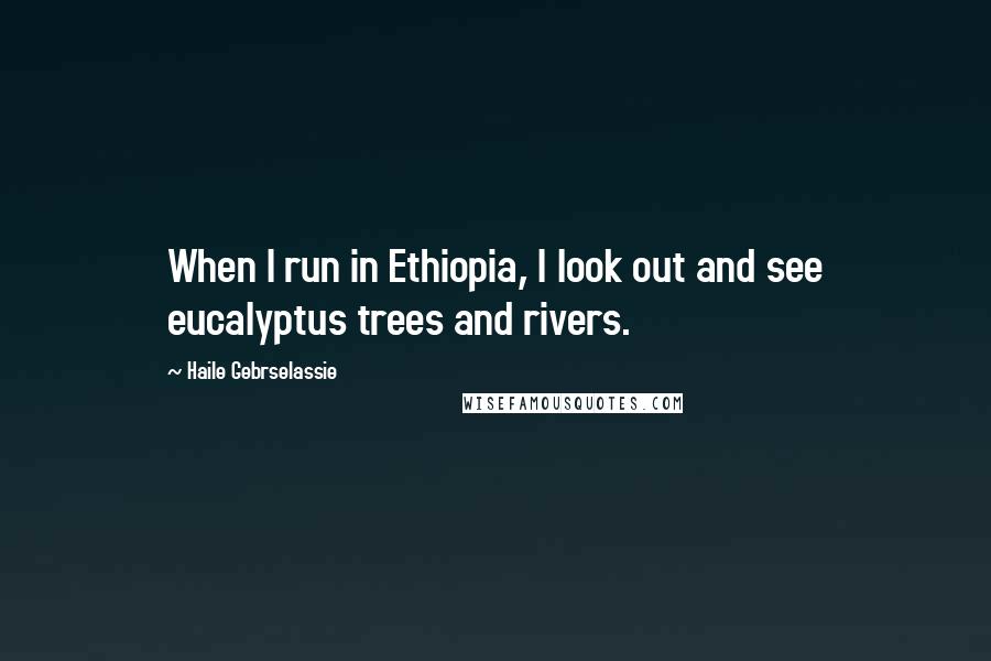 Haile Gebrselassie Quotes: When I run in Ethiopia, I look out and see eucalyptus trees and rivers.