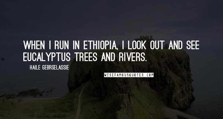 Haile Gebrselassie Quotes: When I run in Ethiopia, I look out and see eucalyptus trees and rivers.