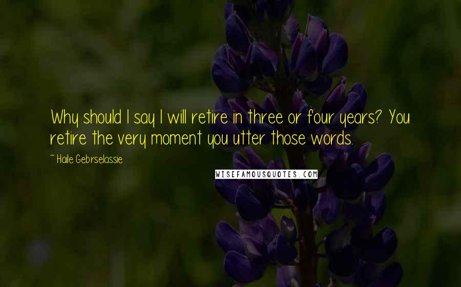 Haile Gebrselassie Quotes: Why should I say I will retire in three or four years? You retire the very moment you utter those words.