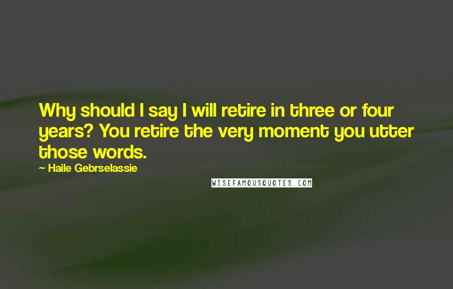 Haile Gebrselassie Quotes: Why should I say I will retire in three or four years? You retire the very moment you utter those words.