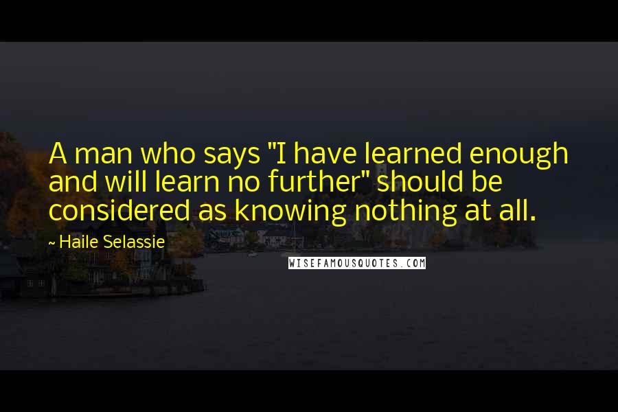 Haile Selassie Quotes: A man who says "I have learned enough and will learn no further" should be considered as knowing nothing at all.