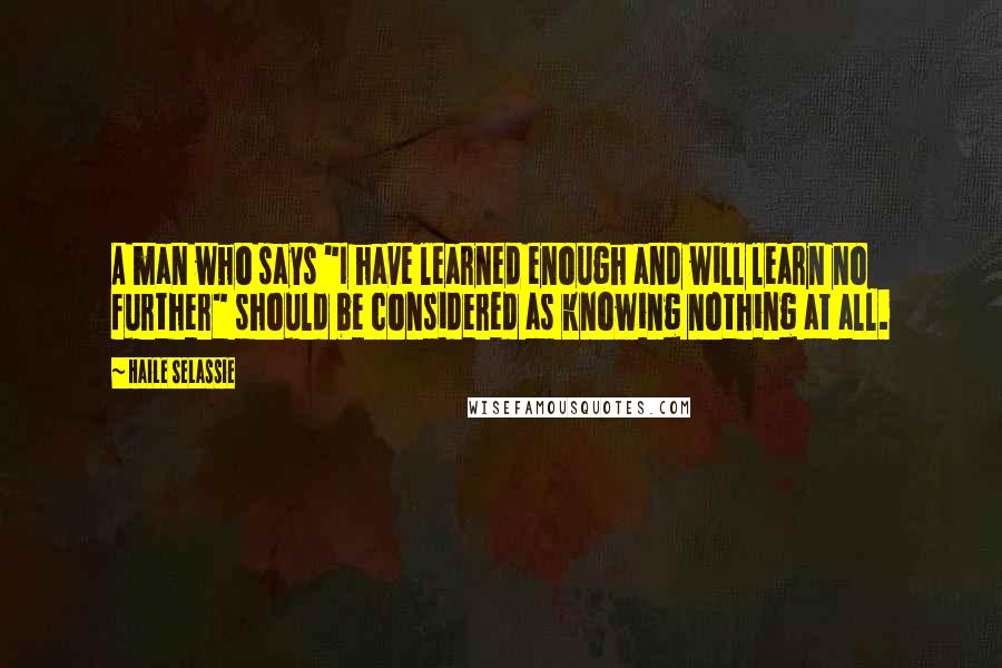 Haile Selassie Quotes: A man who says "I have learned enough and will learn no further" should be considered as knowing nothing at all.