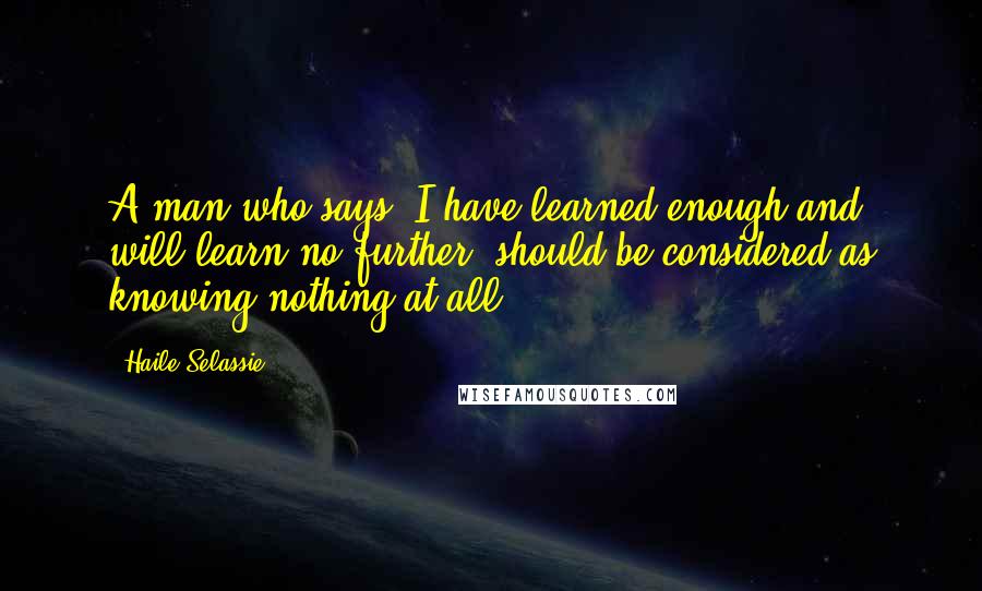 Haile Selassie Quotes: A man who says "I have learned enough and will learn no further" should be considered as knowing nothing at all.