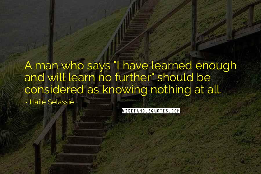 Haile Selassie Quotes: A man who says "I have learned enough and will learn no further" should be considered as knowing nothing at all.