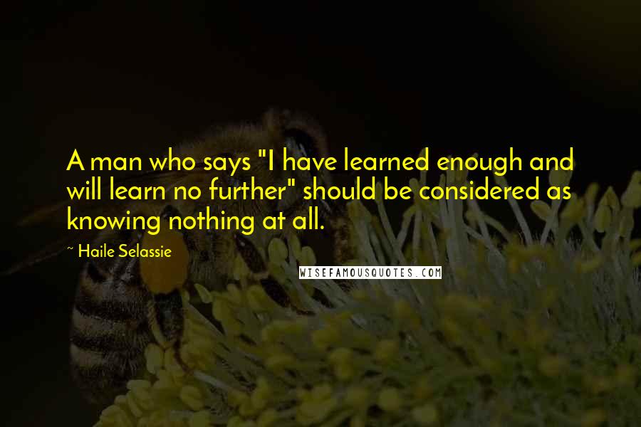 Haile Selassie Quotes: A man who says "I have learned enough and will learn no further" should be considered as knowing nothing at all.