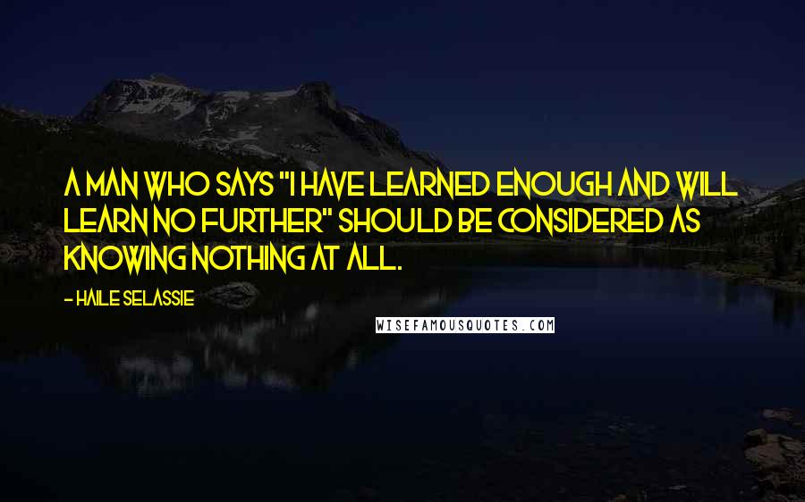 Haile Selassie Quotes: A man who says "I have learned enough and will learn no further" should be considered as knowing nothing at all.