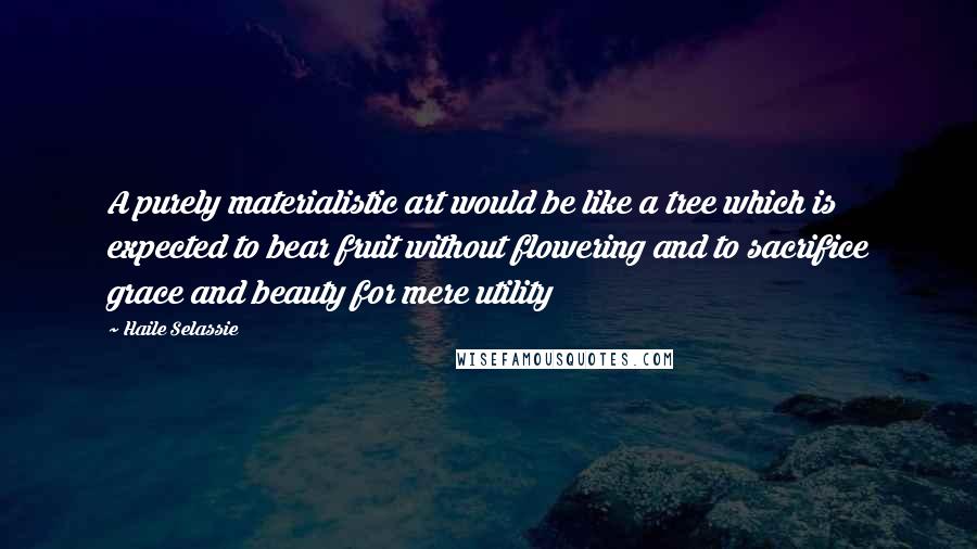 Haile Selassie Quotes: A purely materialistic art would be like a tree which is expected to bear fruit without flowering and to sacrifice grace and beauty for mere utility