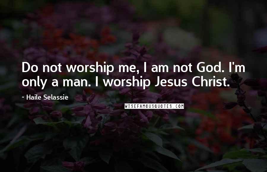 Haile Selassie Quotes: Do not worship me, I am not God. I'm only a man. I worship Jesus Christ.