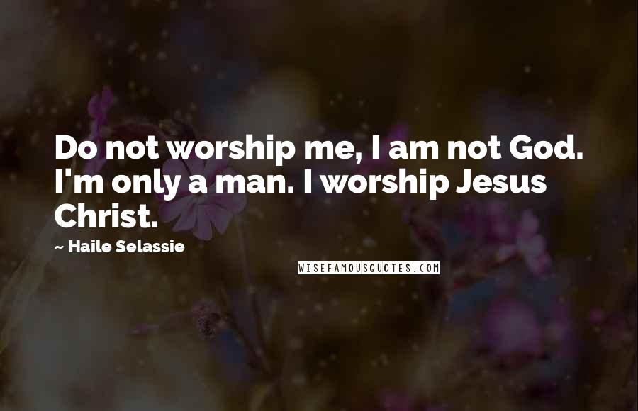 Haile Selassie Quotes: Do not worship me, I am not God. I'm only a man. I worship Jesus Christ.