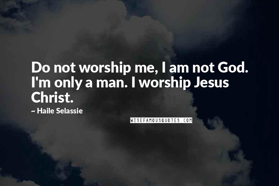 Haile Selassie Quotes: Do not worship me, I am not God. I'm only a man. I worship Jesus Christ.