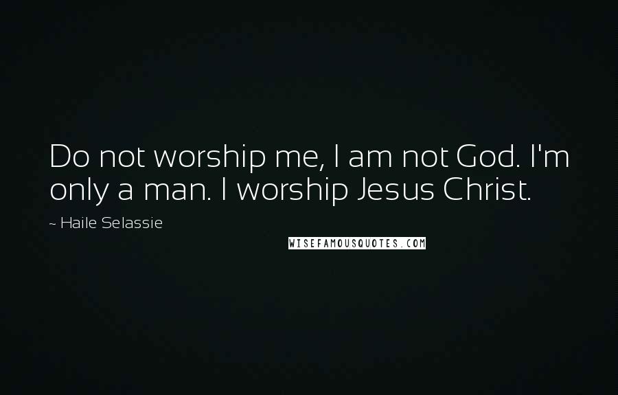 Haile Selassie Quotes: Do not worship me, I am not God. I'm only a man. I worship Jesus Christ.