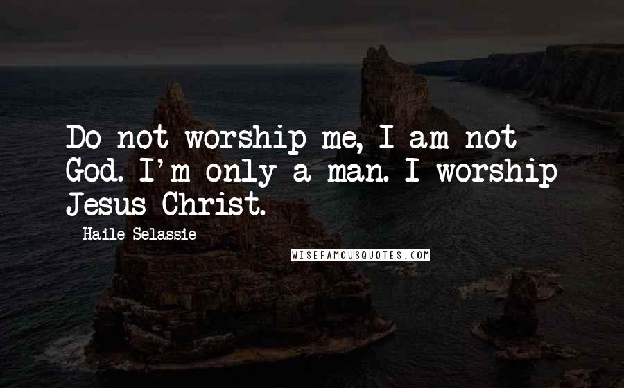 Haile Selassie Quotes: Do not worship me, I am not God. I'm only a man. I worship Jesus Christ.