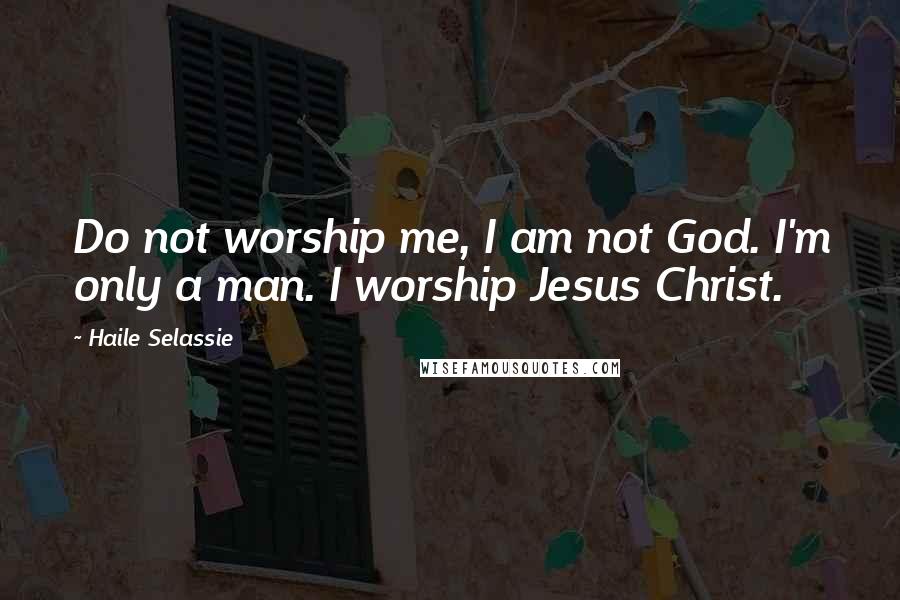 Haile Selassie Quotes: Do not worship me, I am not God. I'm only a man. I worship Jesus Christ.