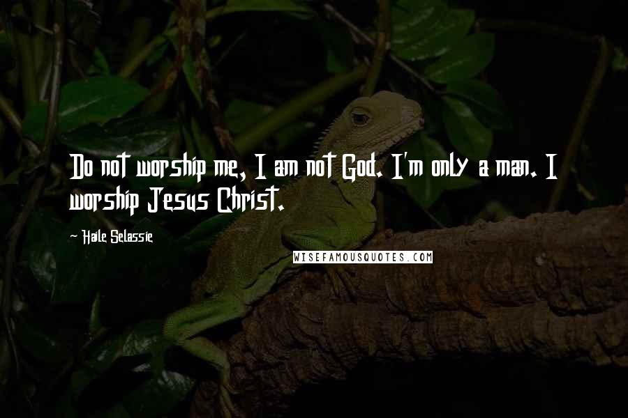 Haile Selassie Quotes: Do not worship me, I am not God. I'm only a man. I worship Jesus Christ.