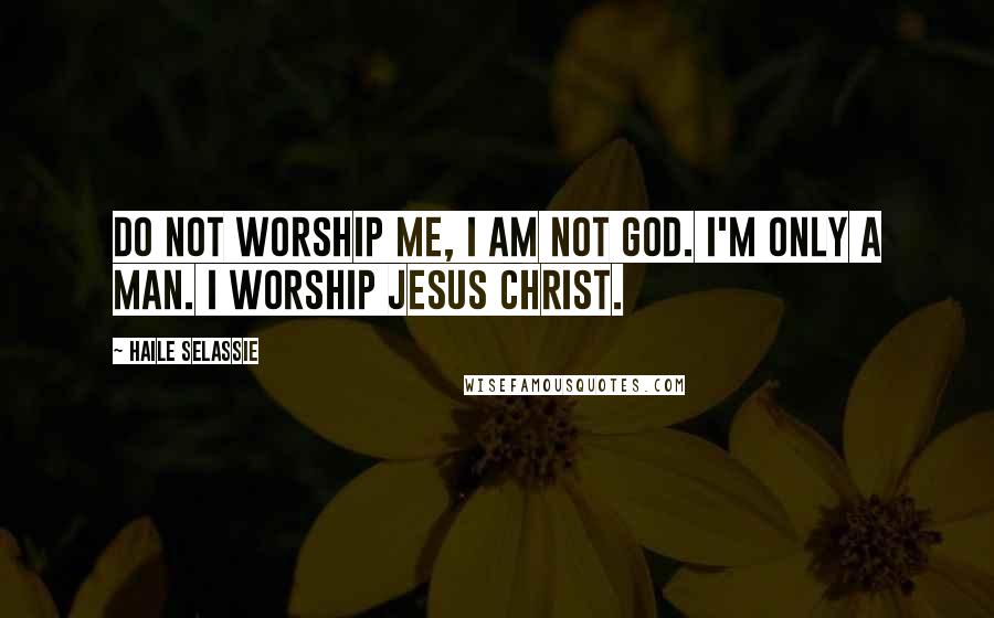 Haile Selassie Quotes: Do not worship me, I am not God. I'm only a man. I worship Jesus Christ.