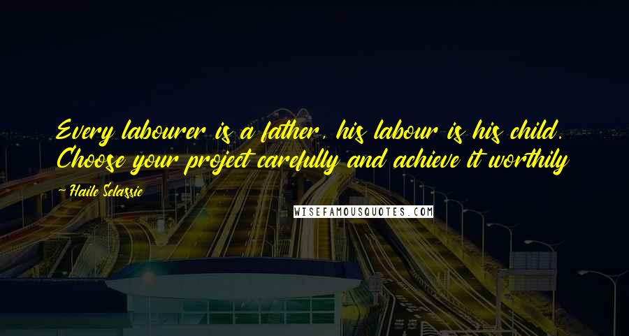 Haile Selassie Quotes: Every labourer is a father, his labour is his child. Choose your project carefully and achieve it worthily