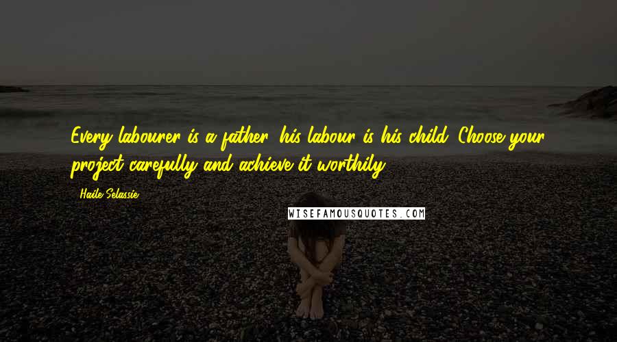 Haile Selassie Quotes: Every labourer is a father, his labour is his child. Choose your project carefully and achieve it worthily