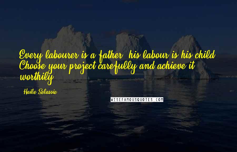 Haile Selassie Quotes: Every labourer is a father, his labour is his child. Choose your project carefully and achieve it worthily